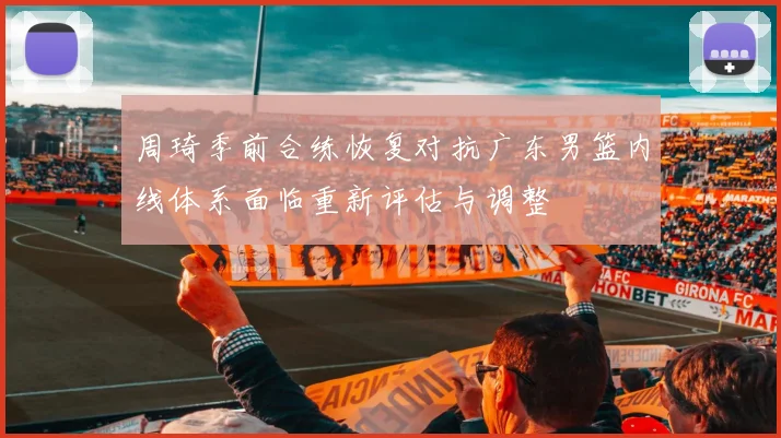 周琦季前合练恢复对抗广东男篮内线体系面临重新评估与调整
