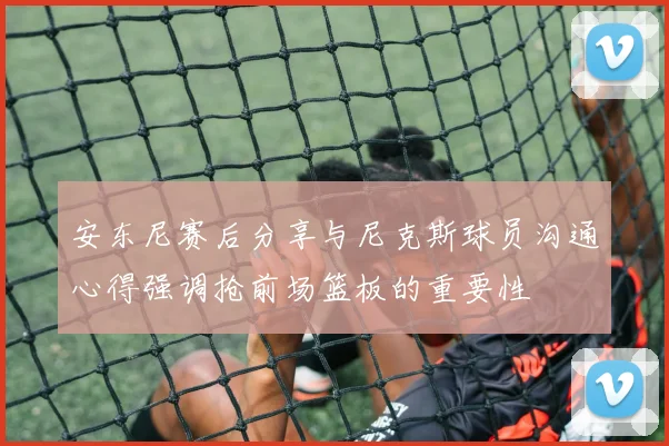 安东尼赛后分享与尼克斯球员沟通心得强调抢前场篮板的重要性