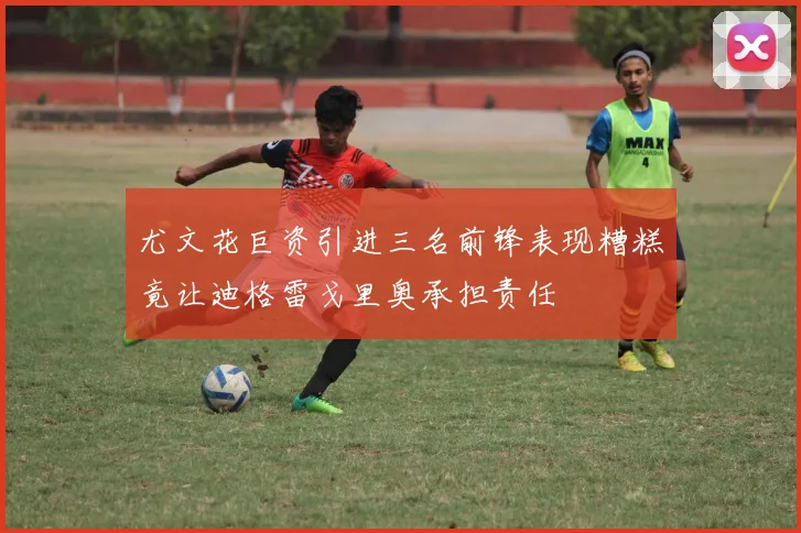 尤文花巨资引进三名前锋表现糟糕竟让迪格雷戈里奥承担责任